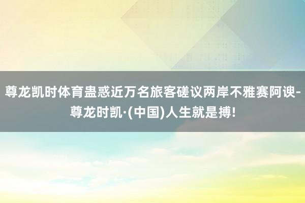 尊龙凯时体育蛊惑近万名旅客磋议两岸不雅赛阿谀-尊龙时凯·(中国)人生就是搏!