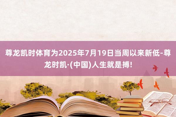 尊龙凯时体育为2025年7月19日当周以来新低-尊龙时凯·(中国)人生就是搏!