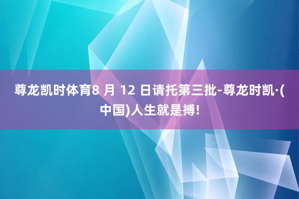 尊龙凯时体育8 月 12 日请托第三批-尊龙时凯·(中国)人生就是搏!