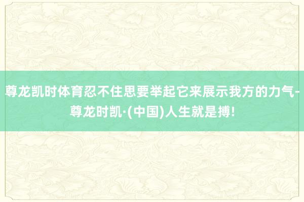 尊龙凯时体育忍不住思要举起它来展示我方的力气-尊龙时凯·(中国)人生就是搏!