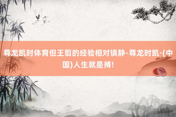 尊龙凯时体育但王翦的经验相对镇静-尊龙时凯·(中国)人生就是搏!