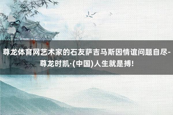 尊龙体育网艺术家的石友萨吉马斯因情谊问题自尽-尊龙时凯·(中国)人生就是搏!