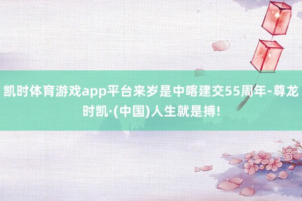 凯时体育游戏app平台来岁是中喀建交55周年-尊龙时凯·(中国)人生就是搏!