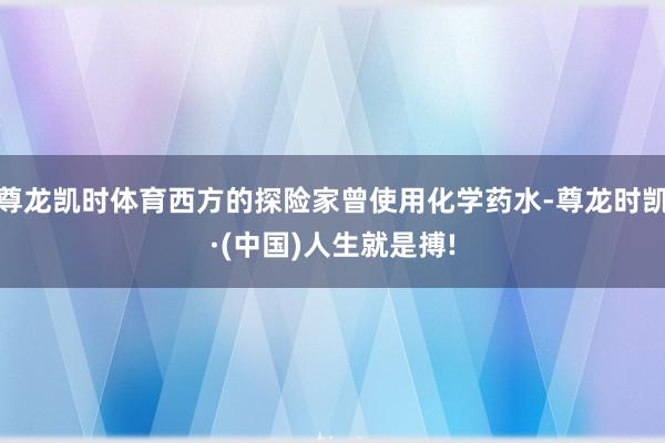 尊龙凯时体育西方的探险家曾使用化学药水-尊龙时凯·(中国)人生就是搏!