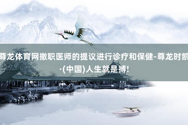 尊龙体育网撤职医师的提议进行诊疗和保健-尊龙时凯·(中国)人生就是搏!