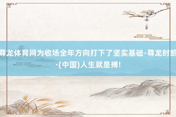 尊龙体育网为收场全年方向打下了坚实基础-尊龙时凯·(中国)人生就是搏!