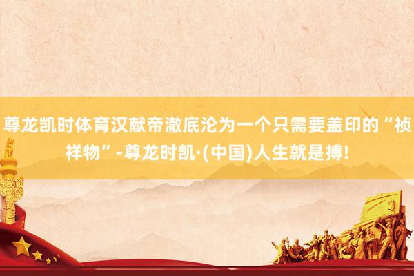 尊龙凯时体育汉献帝澈底沦为一个只需要盖印的“祯祥物”-尊龙时凯·(中国)人生就是搏!