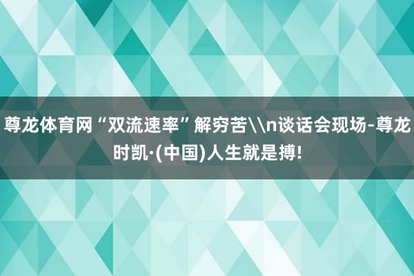 尊龙体育网“双流速率”解穷苦\n谈话会现场-尊龙时凯·(中国)人生就是搏!