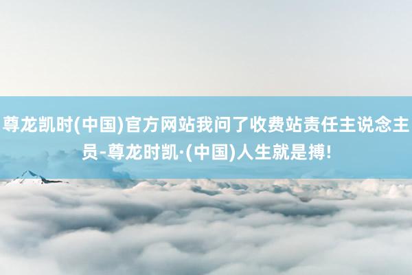 尊龙凯时(中国)官方网站我问了收费站责任主说念主员-尊龙时凯·(中国)人生就是搏!