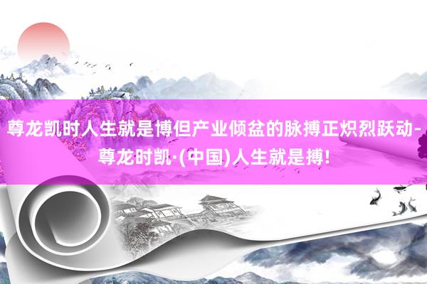 尊龙凯时人生就是博但产业倾盆的脉搏正炽烈跃动-尊龙时凯·(中国)人生就是搏!