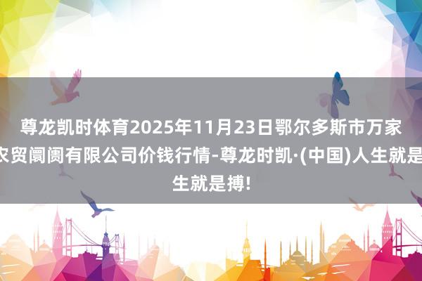 尊龙凯时体育2025年11月23日鄂尔多斯市万家惠农贸阛阓有限公司价钱行情-尊龙时凯·(中国)人生就是搏!