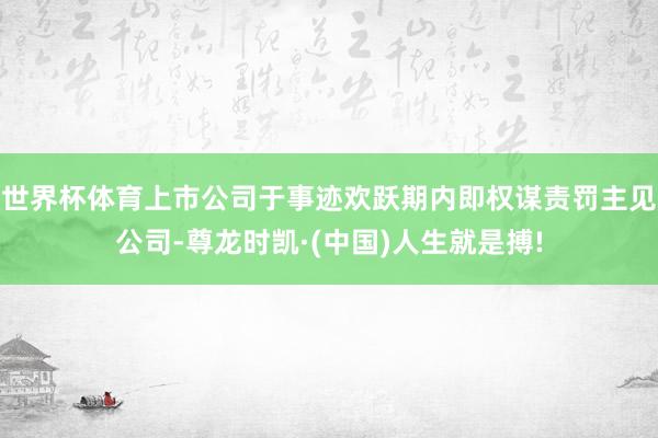 世界杯体育上市公司于事迹欢跃期内即权谋责罚主见公司-尊龙时凯·(中国)人生就是搏!