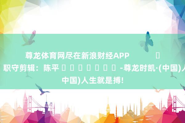 尊龙体育网尽在新浪财经APP            						职守剪辑：陈平 							-尊龙时凯·(中国)人生就是搏!
