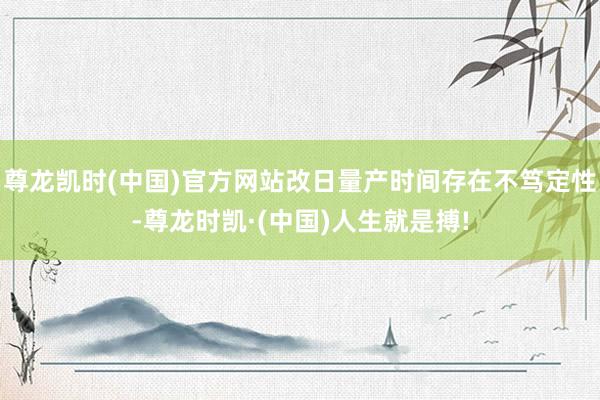 尊龙凯时(中国)官方网站改日量产时间存在不笃定性-尊龙时凯·(中国)人生就是搏!