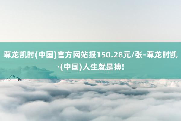 尊龙凯时(中国)官方网站报150.28元/张-尊龙时凯·(中国)人生就是搏!