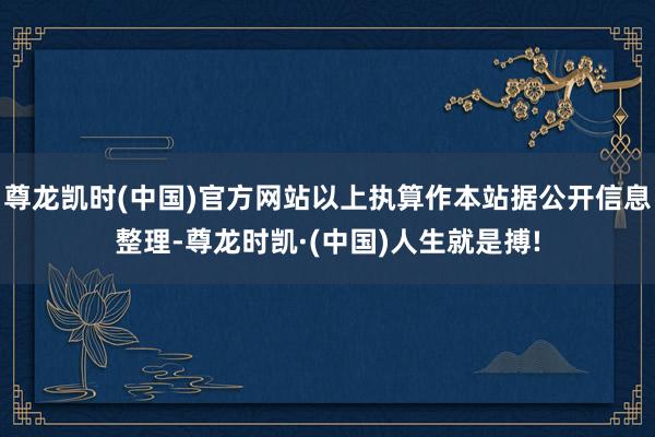尊龙凯时(中国)官方网站以上执算作本站据公开信息整理-尊龙时凯·(中国)人生就是搏!