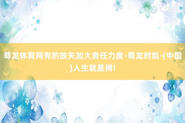 尊龙体育网有的放矢加大责任力度-尊龙时凯·(中国)人生就是搏!