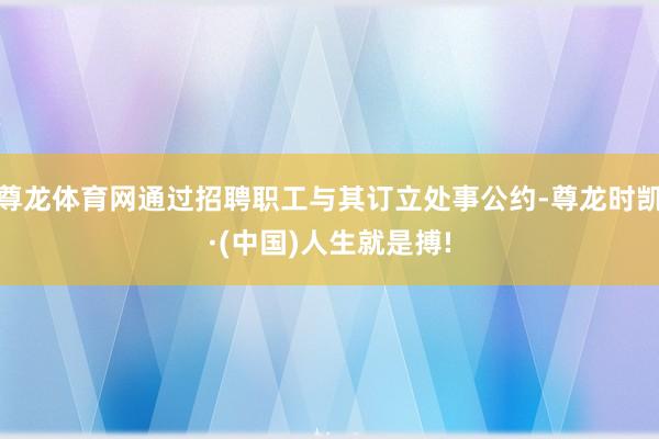 尊龙体育网通过招聘职工与其订立处事公约-尊龙时凯·(中国)人生就是搏!