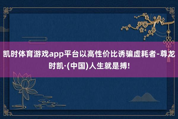 凯时体育游戏app平台以高性价比诱骗虚耗者-尊龙时凯·(中国)人生就是搏!