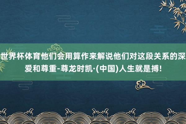 世界杯体育他们会用算作来解说他们对这段关系的深爱和尊重-尊龙时凯·(中国)人生就是搏!