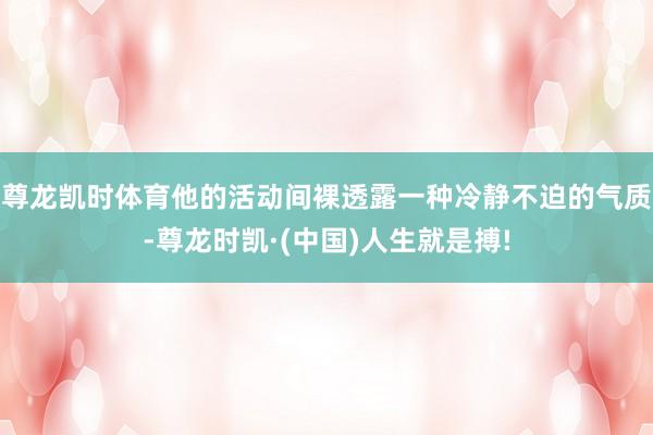 尊龙凯时体育他的活动间裸透露一种冷静不迫的气质-尊龙时凯·(中国)人生就是搏!