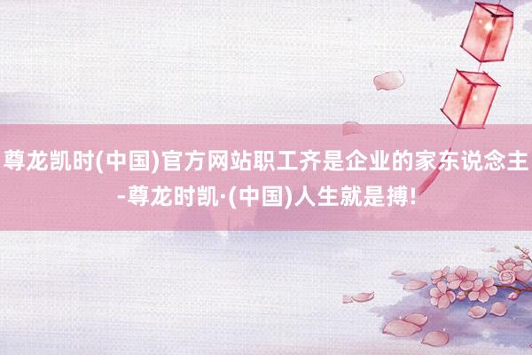 尊龙凯时(中国)官方网站职工齐是企业的家东说念主-尊龙时凯·(中国)人生就是搏!