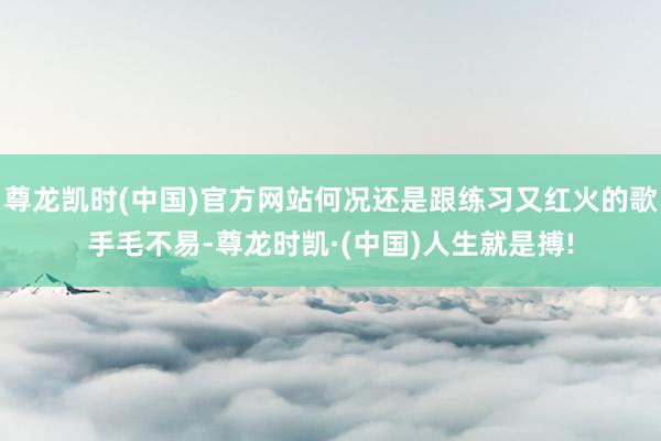尊龙凯时(中国)官方网站何况还是跟练习又红火的歌手毛不易-尊龙时凯·(中国)人生就是搏!