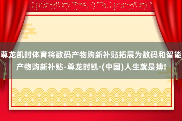 尊龙凯时体育将数码产物购新补贴拓展为数码和智能产物购新补贴-尊龙时凯·(中国)人生就是搏!
