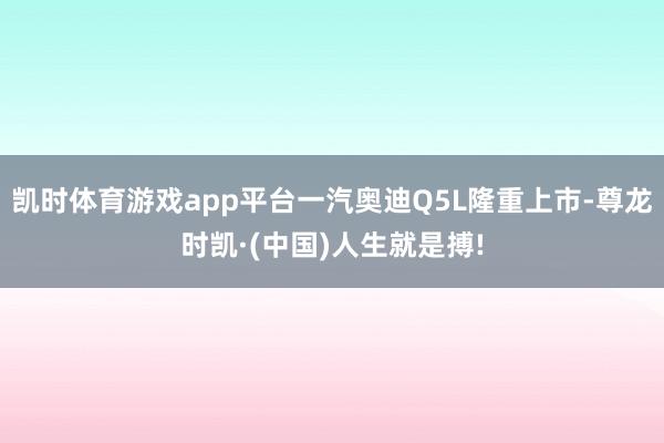 凯时体育游戏app平台一汽奥迪Q5L隆重上市-尊龙时凯·(中国)人生就是搏!