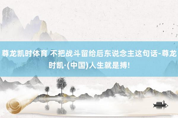 尊龙凯时体育 不把战斗留给后东说念主这句话-尊龙时凯·(中国)人生就是搏!