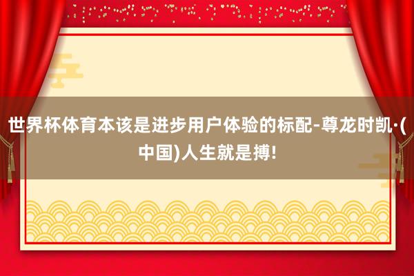世界杯体育本该是进步用户体验的标配-尊龙时凯·(中国)人生就是搏!