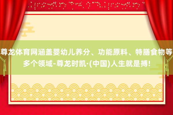 尊龙体育网涵盖婴幼儿养分、功能原料、特膳食物等多个领域-尊龙时凯·(中国)人生就是搏!