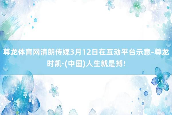 尊龙体育网清朗传媒3月12日在互动平台示意-尊龙时凯·(中国)人生就是搏!