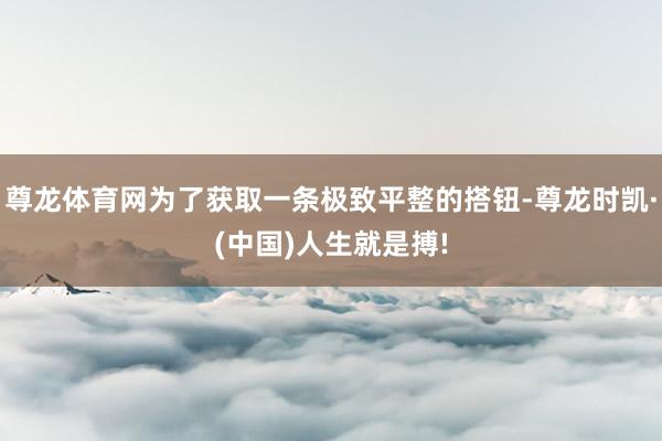 尊龙体育网为了获取一条极致平整的搭钮-尊龙时凯·(中国)人生就是搏!